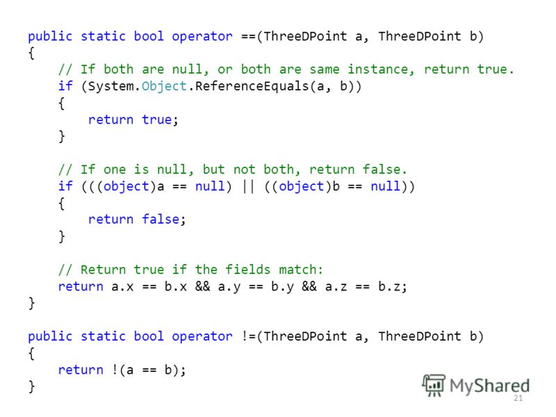 21 public static bool operator ==(ThreeDPoint a, ThreeDPoint b) { // If both are null, or both are same instance, return true. if (System.Object.ReferenceEquals(a, b)) { return true; } // If one is null, but not both, return false. if (((object)a == 