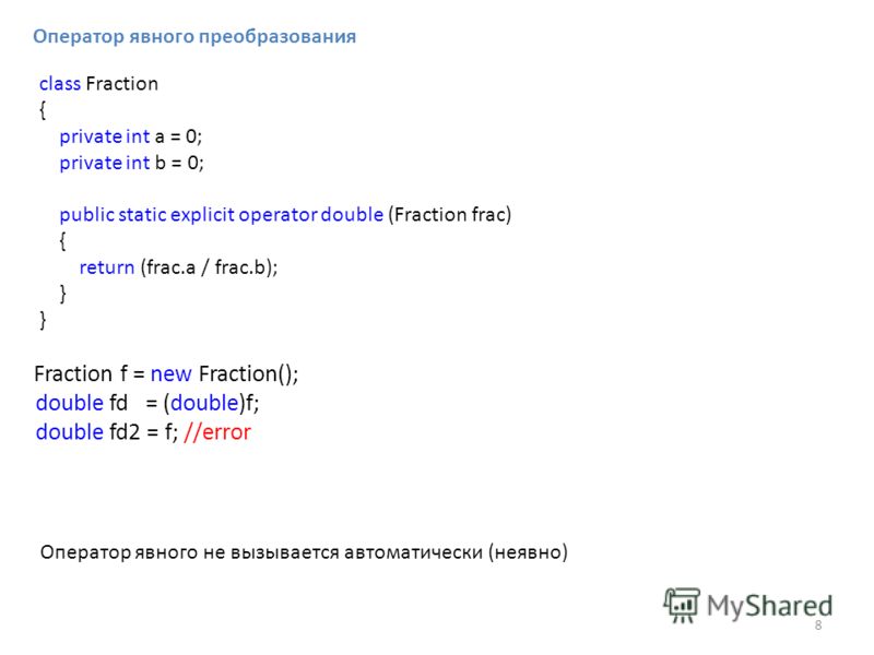 Оператор явного преобразования class Fraction { private int a = 0; private int b = 0; public static explicit operator double (Fraction frac) { return (frac.a / frac.b); } Fraction f = new Fraction(); double fd = (double)f; double fd2 = f; //error Опе