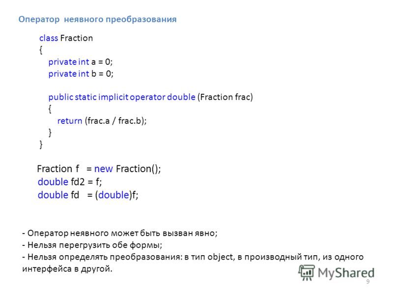 Оператор неявного преобразования - Оператор неявного может быть вызван явно; - Нельзя перегрузить обе формы; - Нельзя определять преобразования: в тип object, в производный тип, из одного интерфейса в другой. 9 class Fraction { private int a = 0; pri