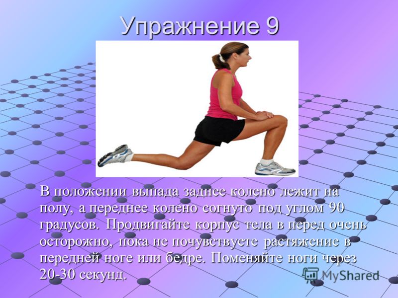 Упражнение 9 В положении выпада заднее колено лежит на полу, а переднее колено согнуто под углом 90 градусов. Продвигайте корпус тела в перед очень осторожно, пока не почувствуете растяжение в передней ноге или бедре. Поменяйте ноги через 20-30 секун