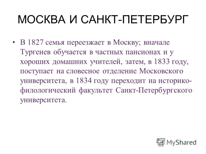 МОСКВА И САНКТ-ПЕТЕРБУРГ В 1827 семья переезжает в Москву; вначале Тургенев обучается в частных пансионах и у хороших домашних учителей, затем, в 1833 году, поступает на словесное отделение Московского университета, в 1834 году переходит на историко-