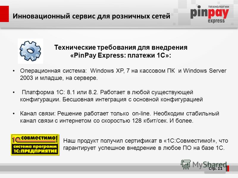 Стр. 11 Технические требования для внедрения «PinPay Express: платежи 1C»: Операционная система: Windows XP, 7 на кассовом ПК и Windows Server 2003 и младше, на сервере. Платформа 1С: 8.1 или 8.2. Работает в любой существующей конфигурации. Бесшовная