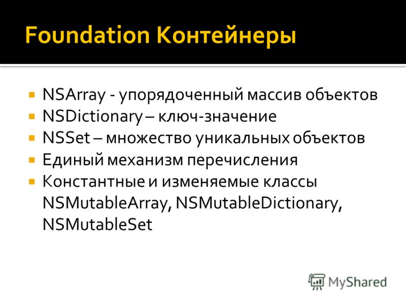 Foundation Контейнеры NSArray - упорядоченный массив объектов NSDictionary – ключ-значение NSSet – множество уникальных объектов Единый механизм перечисления Константные и изменяемые классы NSMutableArray, NSMutableDictionary, NSMutableSet