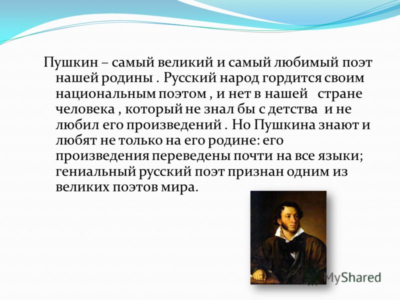 Пушкин – самый великий и самый любимый поэт нашей родины. Русский народ гордится своим национальным поэтом, и нет в нашей стране человека, который не знал бы с детства и не любил его произведений. Но Пушкина знают и любят не только на его родине: его