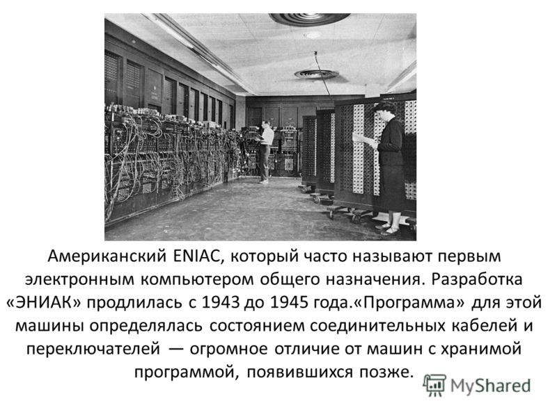 Американский ENIAC, который часто называют первым электронным компьютером общего назначения. Разработка «ЭНИАК» продлилась с 1943 до 1945 года.«Программа» для этой машины определялась состоянием соединительных кабелей и переключателей огромное отличи