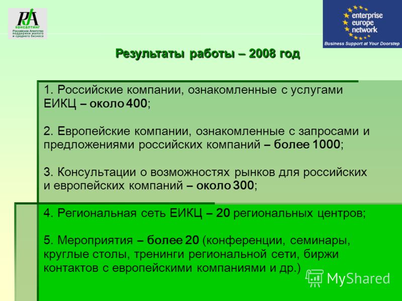 Результаты работы – 2008 год 1. Российские компании, ознакомленные с услугами ЕИКЦ – около 400; 2. Европейские компании, ознакомленные с запросами и предложениями российских компаний – более 1000; 3. Консультации о возможностях рынков для российских 
