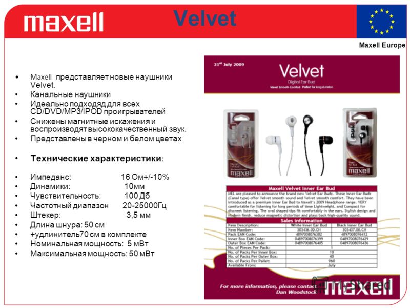 Maxell Europe Velvet Maxell представляет новые наушники Velvet. Канальные наушники Идеально подходяд для всех СD/DVD/MP3/IPOD проигрывателей Снижены магнитные искажения и воспроизводят высококачественный звук. Представлены в черном и белом цветах Тех