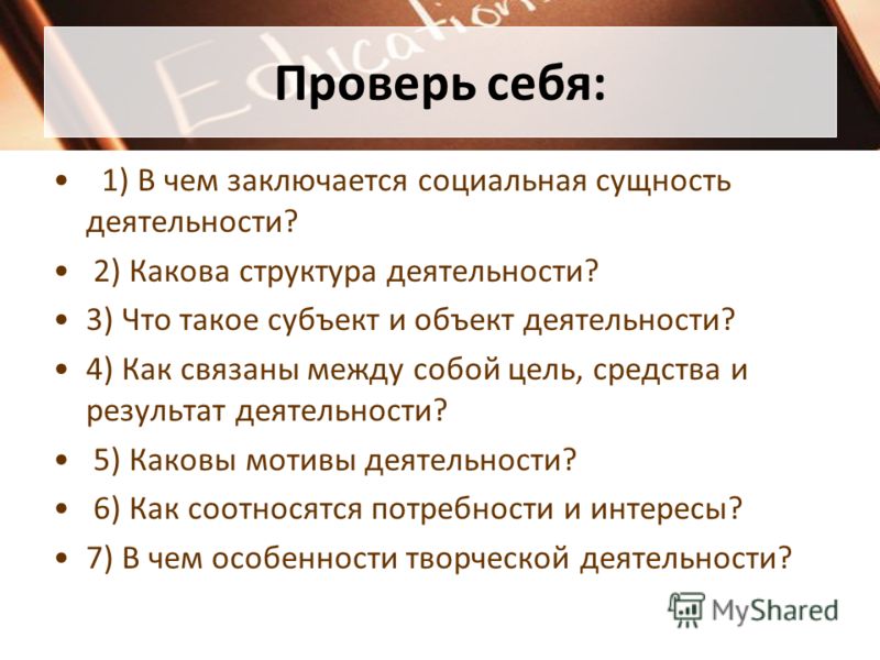 Проверь себя: 1) В чем заключается социальная сущность деятельности? 2) Какова структура деятельности? 3) Что такое субъект и объект деятельности? 4) Как связаны между собой цель, средства и результат деятельности? 5) Каковы мотивы деятельности? 6) К