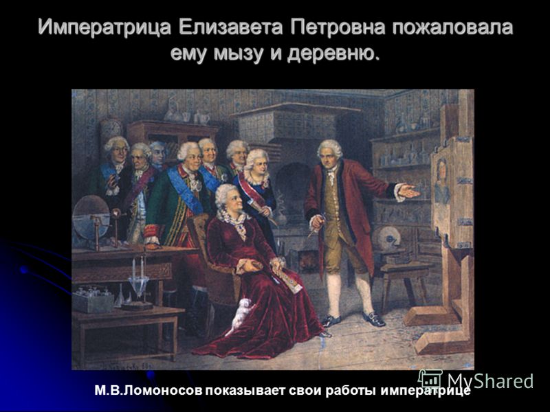 Императрица Елизавета Петровна пожаловала ему мызу и деревню. М.В.Ломоносов показывает свои работы императрице