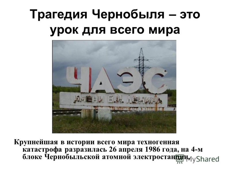 Трагедия Чернобыля – это урок для всего мира Крупнейшая в истории всего мира техногенная катастрофа разразилась 26 апреля 1986 года, на 4-м блоке Чернобыльской атомной электростанции,