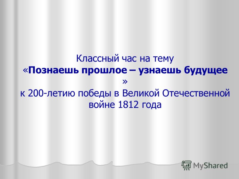 Классный час на тему «Познаешь прошлое – узнаешь будущее » к 200-летию победы в Великой Отечественной войне 1812 года