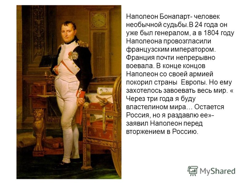Наполеон Бонапарт- человек необычной судьбы.В 24 года он уже был генералом, а в 1804 году Наполеона провозгласили французским императором. Франция почти непрерывно воевала. В конце концов Наполеон со своей армией покорил страны Европы. Но ему захотел
