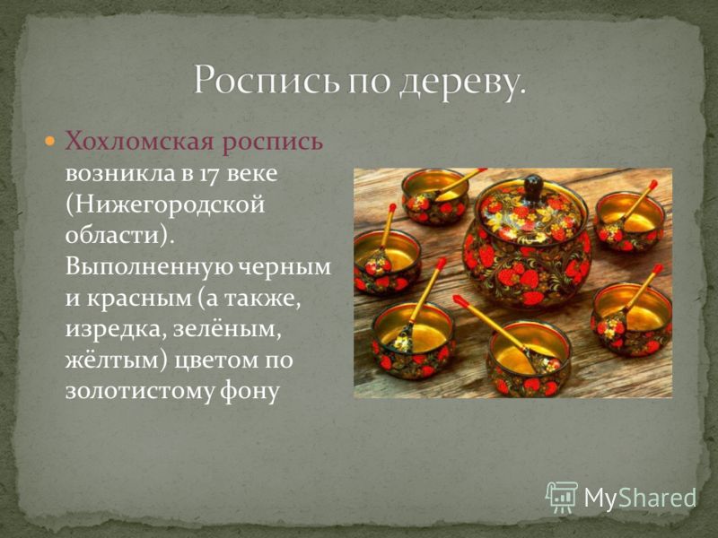 Хохломская роспись возникла в 17 веке (Нижегородской области). Выполненную черным и красным (а также, изредка, зелёным, жёлтым) цветом по золотистому фону