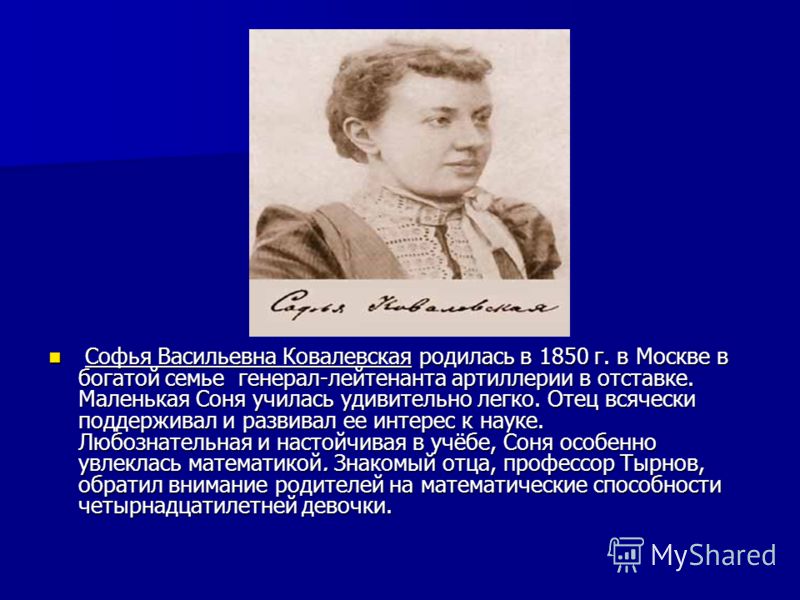Софья Васильевна Ковалевская родилась в 1850 г. в Москве в богатой семье генерал-лейтенанта артиллерии в отставке. Маленькая Соня училась удивительно легко. Отец всячески поддерживал и развивал ее интерес к науке. Любознательная и настойчивая в учёбе