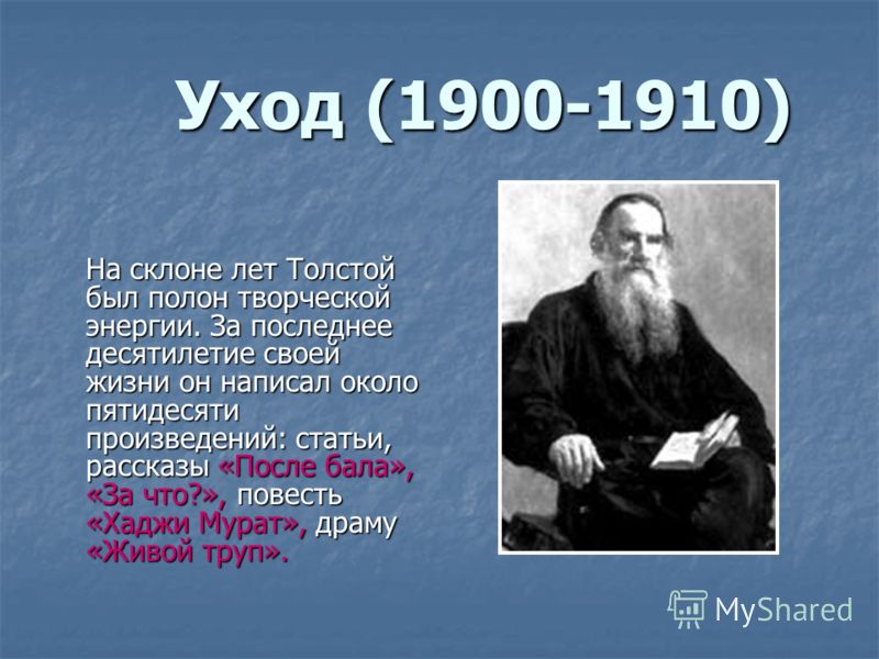 Уход (1900-1910) На склоне лет Толстой был полон творческой энергии. За последнее десятилетие своей жизни он написал около пятидесяти произведений: статьи, рассказы «После бала», «За что?», повесть «Хаджи Мурат», драму «Живой труп».