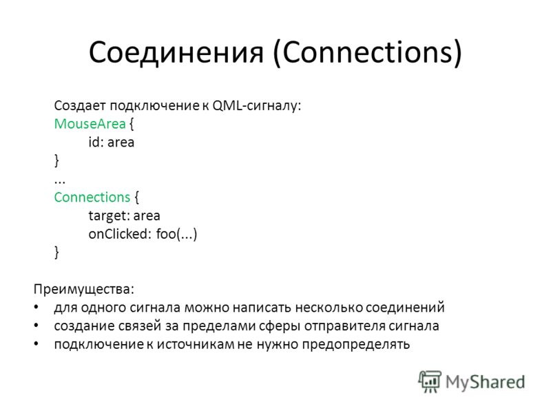 Соединения (Connections) Создает подключение к QML-сигналу: MouseArea { id: area }... Connections { target: area onClicked: foo(...) } Преимущества: для одного сигнала можно написать несколько соединений создание связей за пределами сферы отправителя