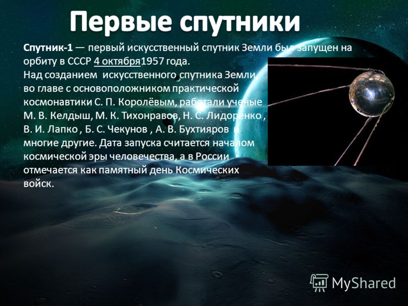Спутник-1 первый искусственный спутник Земли был запущен на орбиту в СССР 4 октября1957 года. Над созданием искусственного спутника Земли, во главе с основоположником практической космонавтики С. П. Королёвым, работали ученые М. В. Келдыш, М. К. Тихо