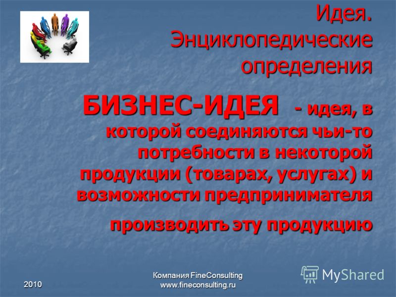 2010 Компания FineConsulting www.fineconsulting.ru Идея. Энциклопедические определения БИЗНЕС-ИДЕЯ - идея, в которой соединяются чьи-то потребности в некоторой продукции (товарах, услугах) и возможности предпринимателя производить эту продукцию