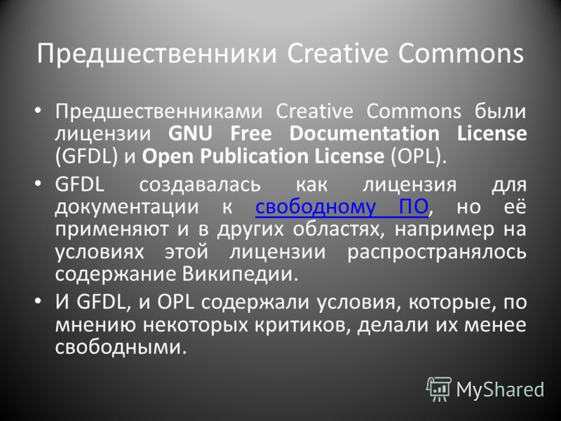 Предшественники Creative Commons Предшественниками Creative Commons были лицензии GNU Free Documentation License (GFDL) и Open Publication License (OPL). GFDL создавалась как лицензия для документации к свободному ПО, но её применяют и в других облас