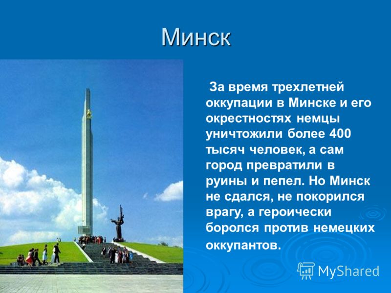 Минск За время трехлетней оккупации в Минске и его окрестностях немцы уничтожили более 400 тысяч человек, а сам город превратили в руины и пепел. Но Минск не сдался, не покорился врагу, а героически боролся против немецких оккупантов.