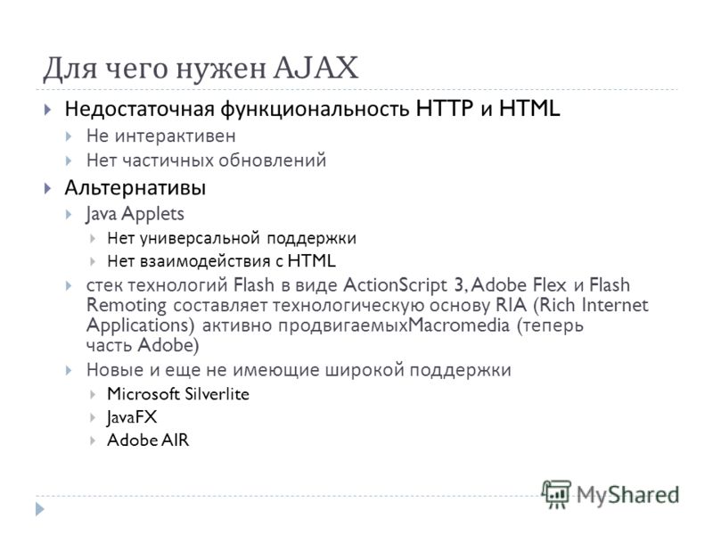 Для чего нужен AJAX Недостаточная функциональность HTTP и HTML Не интерактивен Нет частичных обновлений Альтернативы Java Applets Нет универсальной поддержки Нет взаимодействия с HTML c тек технологий Flash в виде ActionScript 3, Adobe Flex и Flash R