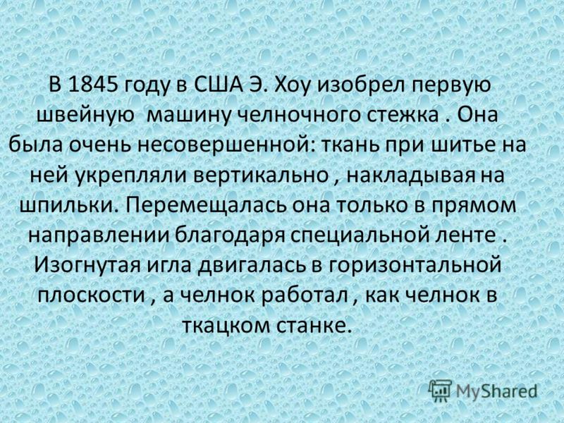 В 1845 году в США Э. Хоу изобрел первую швейную машину челночного стежка. Она была очень несовершенной: ткань при шитье на ней укрепляли вертикально, накладывая на шпильки. Перемещалась она только в прямом направлении благодаря специальной ленте. Изо