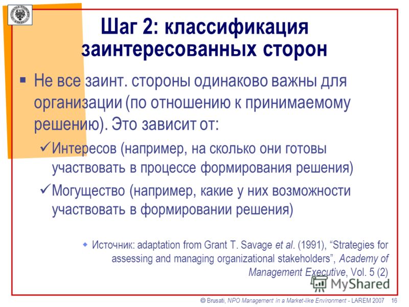 Brusati, NPO Management in a Market-like Environment - LAREM 2007 16 Шаг 2: классификация заинтересованных сторон Не все заинт. стороны одинаково важны для организации (по отношению к принимаемому решению). Это зависит от: Интересов (например, на ско