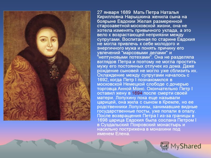27 января 1689 Мать Петра Наталья Кирилловна Нарышкина женила сына на боярыне Евдокии Желая размеренной старозаветной московской жизни, она не хотела изменять привычного уклада, а это вело к возрастающей неприязни между супругами. Воспитанная по стар