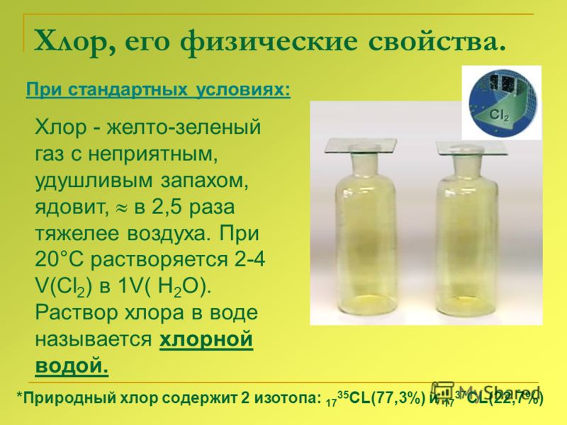 Хлор, его физические свойства. При стандартных условиях: Хлор - желто-зеленый газ с неприятным, удушливым запахом, ядовит, в 2,5 раза тяжелее воздуха. При 20°С растворяется 2-4 V(Cl 2 ) в 1V( H 2 O). Раствор хлора в воде называется хлорной водой. *Пр