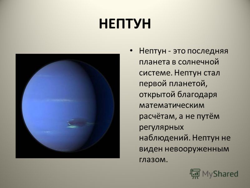 НЕПТУН Нептун - это последняя планета в солнечной системе. Нептун стал первой планетой, открытой благодаря математическим расчётам, а не путём регулярных наблюдений. Нептун не виден невооруженным глазом.