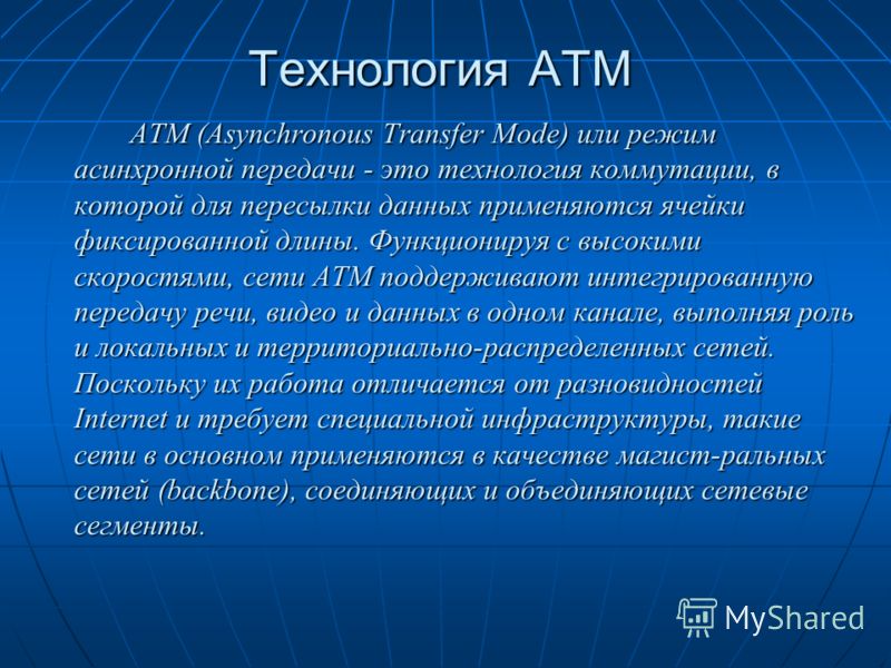 Технология ATM ATM (Asynchronous Transfer Mode) или режим асинхронной передачи - это технология коммутации, в которой для пересылки данных применяются ячейки фиксированной длины. Функционируя с высокими скоростями, сети ATM поддерживают интегрированн