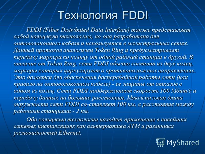 Технология FDDI FDDI (Fiber Distributed Data Interface) также представляет собой кольцевую технологию, но она разработана для оптоволоконного кабеля и используется в магистральных сетях. Данный протокол аналогичен Token Ring и предусматривает передач