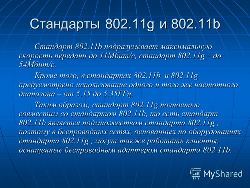 Стандарты 802.11g и 802.11b Стандарт 802.11b подразумевает максимальную скорость передачи до 11Мбит/с, стандарт 802.11g – до 54Мбит/с. Кроме того, в стандартах 802.11b и 802.11g предусмотрено использование одного и того же частотного диапазона – от 5
