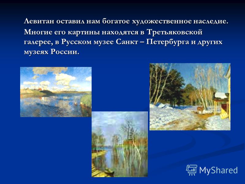 Левитан оставил нам богатое художественное наследие. Многие его картины находятся в Третьяковской галерее, в Русском музее Санкт – Петербурга и других музеях России. Левитан оставил нам богатое художественное наследие. Многие его картины находятся в 