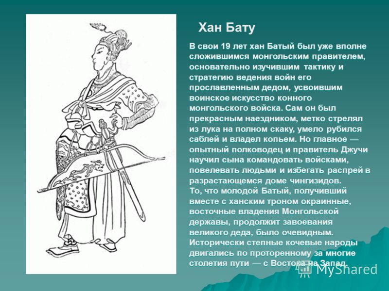 Хан Бату В свои 19 лет хан Батый был уже вполне сложившимся монгольским правителем, основательно изучившим тактику и стратегию ведения войн его прославленным дедом, усвоившим воинское искусство конного монгольского войска. Сам он был прекрасным наезд