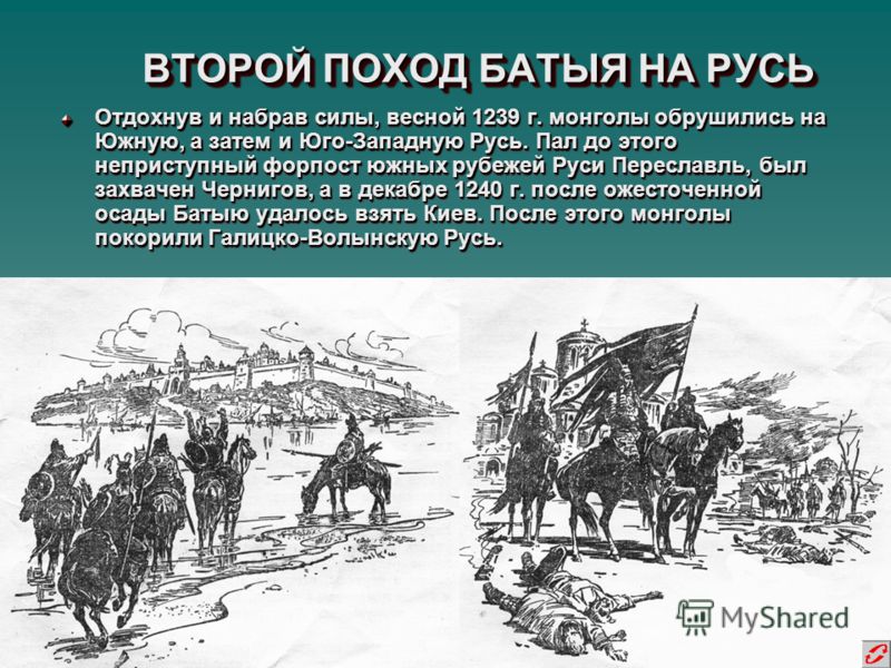 ВТОРОЙ ПОХОД БАТЫЯ НА РУСЬ Отдохнув и набрав силы, весной 1239 г. монголы обрушились на Южную, а затем и Юго-Западную Русь. Пал до этого неприступный форпост южных рубежей Руси Переславль, был захвачен Чернигов, а в декабре 1240 г. после ожесточенной