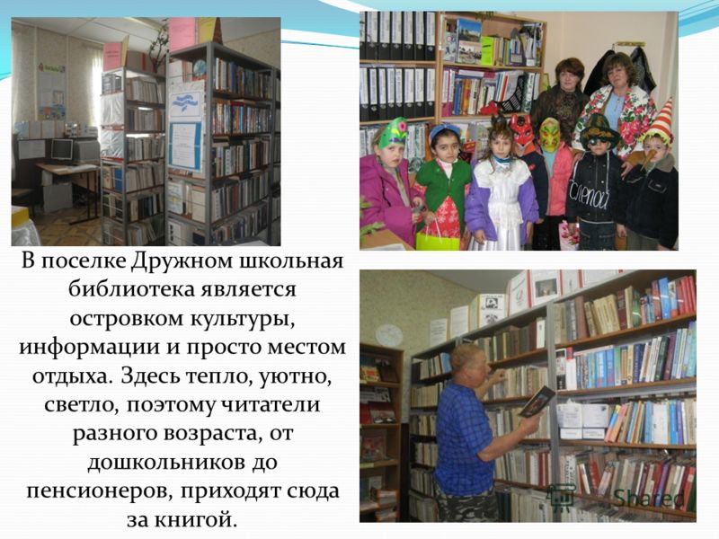 В поселке Дружном школьная библиотека является островком культуры, информации и просто местом отдыха. Здесь тепло, уютно, светло, поэтому читатели разного возраста, от дошкольников до пенсионеров, приходят сюда за книгой.