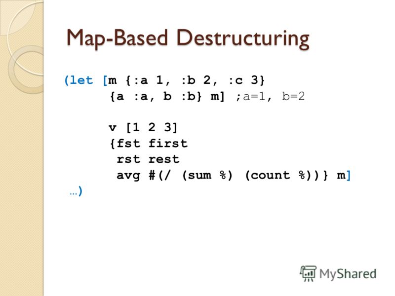 Map-Based Destructuring (let [m {:a 1, :b 2, :c 3} {a :a, b :b} m] ;a=1, b=2 v [1 2 3] {fst first rst rest avg #(/ (sum %) (count %))} m] …)