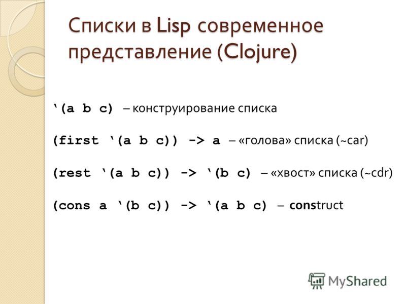 Списки в Lisp современное представление (Clojure) (a b c) – конструирование списка (first (a b c)) -> a – «голова» списка (~car) (rest (a b c)) -> (b c) – «хвост» списка (~cdr) (cons a (b c)) -> (a b c) – construct