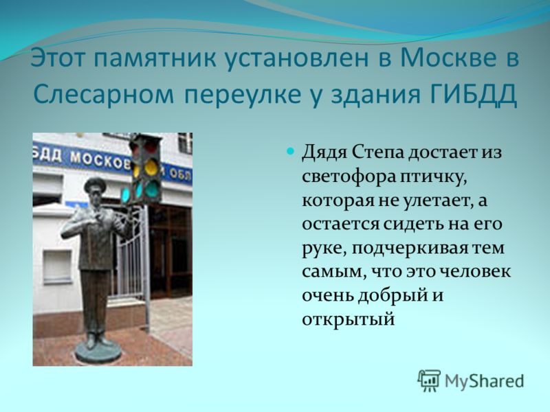 Этот памятник установлен в Москве в Слесарном переулке у здания ГИБДД Дядя Степа достает из светофора птичку, которая не улетает, а остается сидеть на его руке, подчеркивая тем самым, что это человек очень добрый и открытый