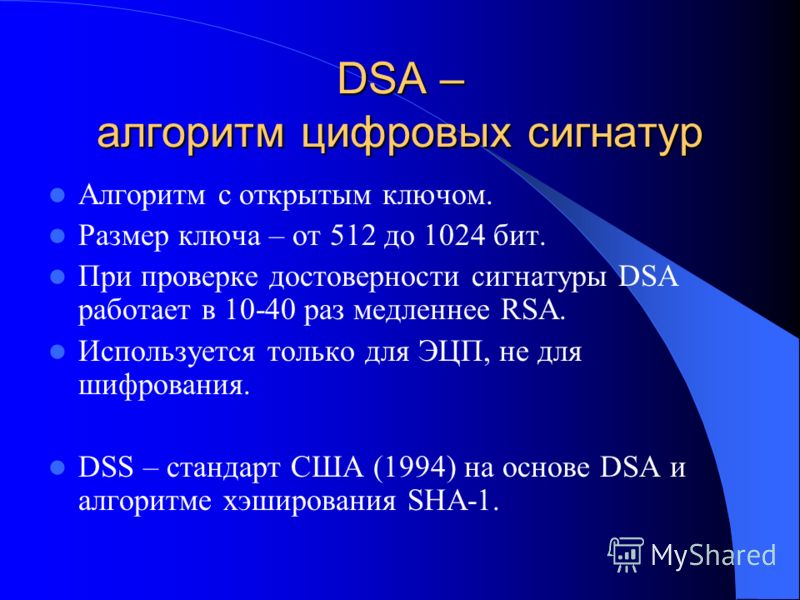 DSA – алгоритм цифровых сигнатур Алгоритм с открытым ключом. Размер ключа – от 512 до 1024 бит. При проверке достоверности сигнатуры DSA работает в 10-40 раз медленнее RSA. Используется только для ЭЦП, не для шифрования. DSS – стандарт США (1994) на 