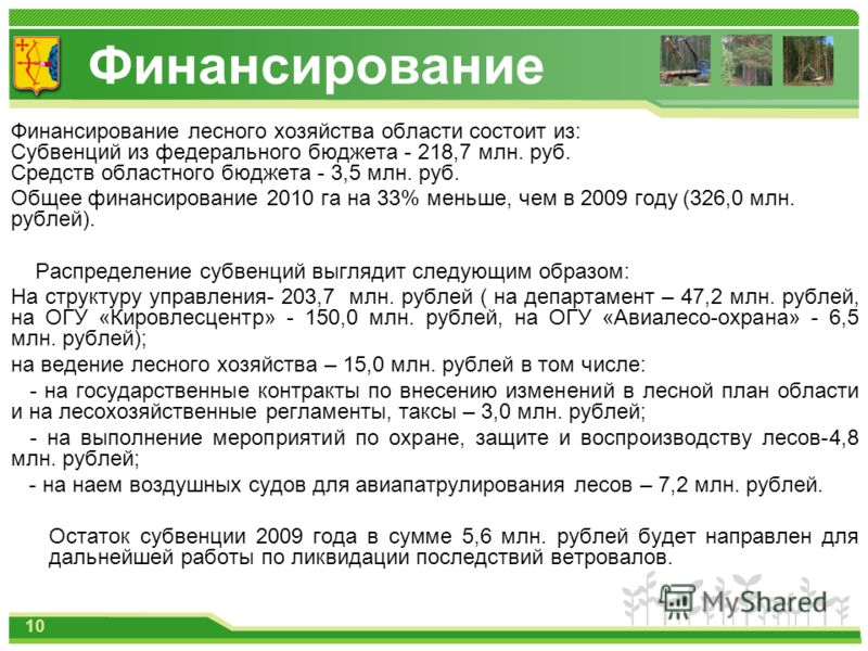 Финансирование Финансирование лесного хозяйства области состоит из: Субвенций из федерального бюджета - 218,7 млн. руб. Средств областного бюджета - 3,5 млн. руб. Общее финансирование 2010 га на 33% меньше, чем в 2009 году (326,0 млн. рублей). Распре
