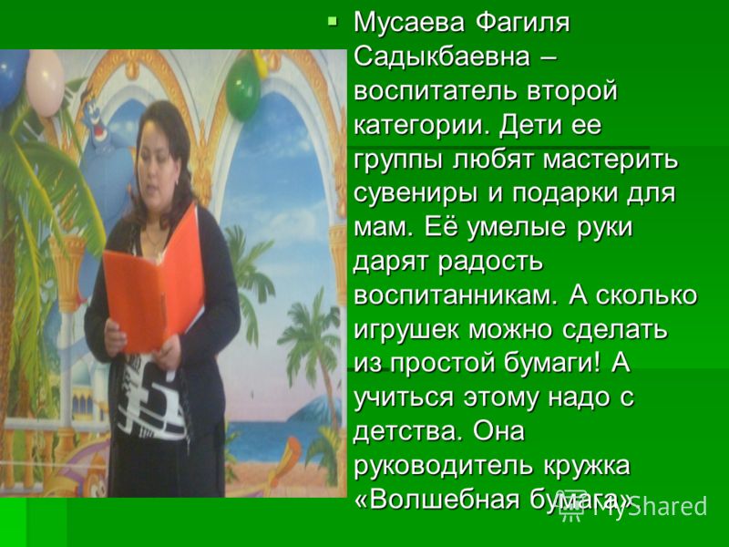 Мусаева Фагиля Садыкбаевна – воспитатель второй категории. Дети ее группы любят мастерить сувениры и подарки для мам. Её умелые руки дарят радость воспитанникам. А сколько игрушек можно сделать из простой бумаги! А учиться этому надо с детства. Она р