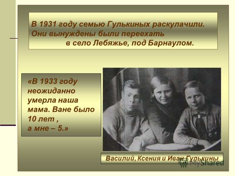 В 1931 году семью Гулькиных раскулачили. Они вынуждены были переехать в село Лебяжье, под Барнаулом. Василий, Ксения и Иван Гулькины «В 1933 году неожиданно умерла наша мама. Ване было 10 лет, а мне – 5.»