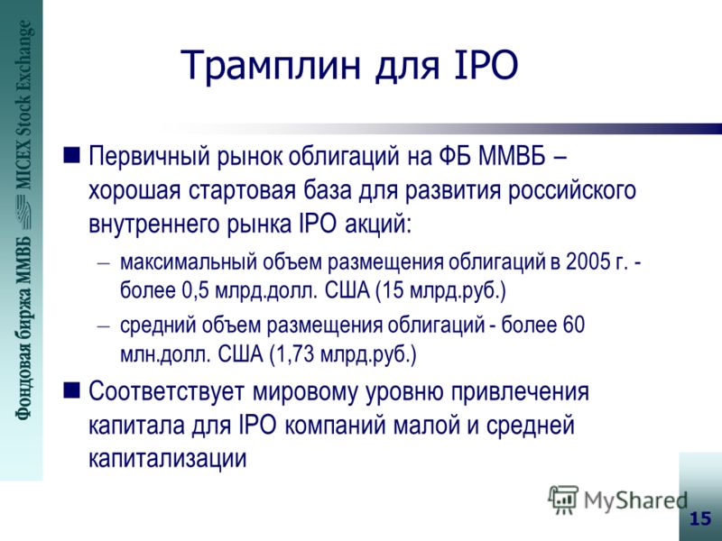 15 Трамплин для IPO nПервичный рынок облигаций на ФБ ММВБ – хорошая стартовая база для развития российского внутреннего рынка IPO акций: – максимальный объем размещения облигаций в 2005 г. - более 0,5 млрд.долл. США (15 млрд.руб.) – средний объем раз