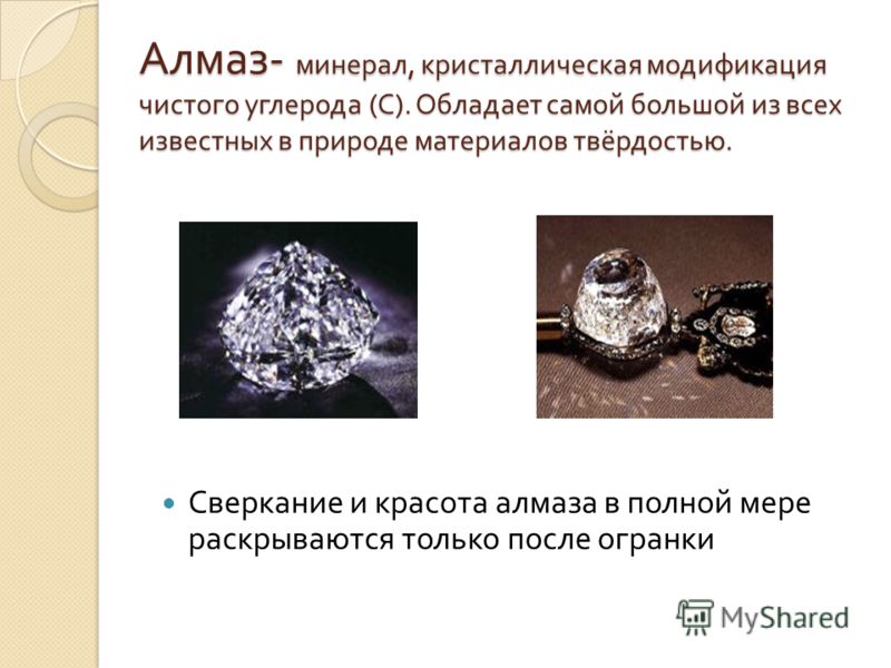 Алмаз - минерал, кристаллическая модификация чистого углерода ( С ). Обладает самой большой из всех известных в природе материалов твёрдостью. Сверкание и красота алмаза в полной мере раскрываются только после огранки