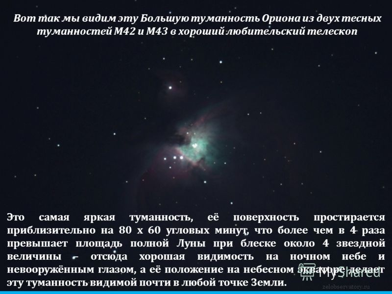 zelobservatory.ru Вот так мы видим эту Большую туманность Ориона из двух тесных туманностей М42 и М43 в хороший любительский телескоп Это самая яркая туманность, её поверхность простирается приблизительно на 80 x 60 угловых минут, что более чем в 4 р