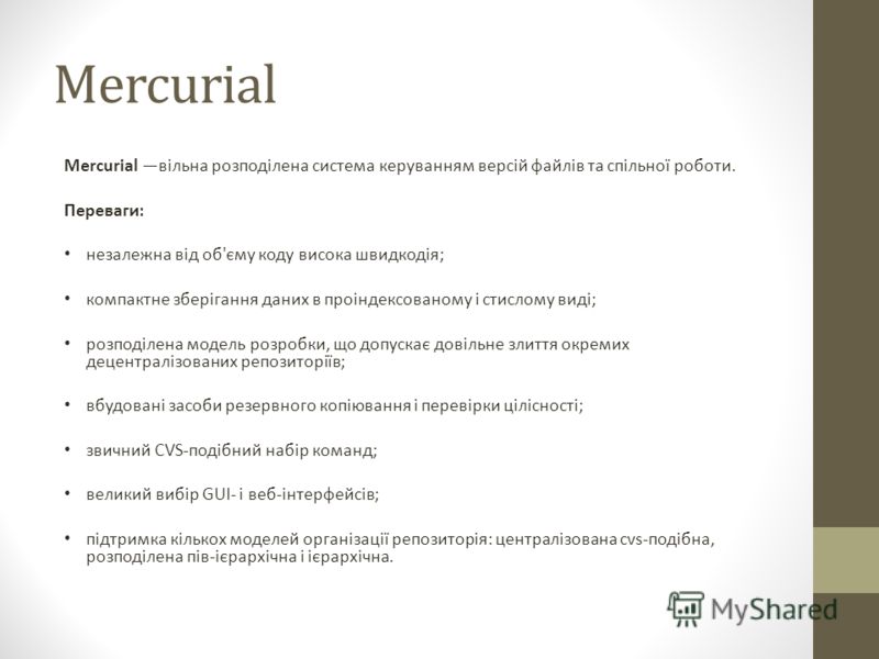 Mercurial Mercurial вільна розподілена система керуванням версій файлів та спільної роботи. Переваги: незалежна від об'єму коду висока швидкодія; компактне зберігання даних в проіндексованому і стислому виді; розподілена модель розробки, що допускає 