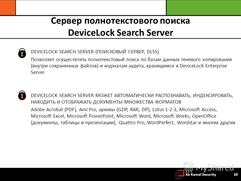 Сервер полнотекстового поиска DeviceLock Search Server DEVICELOCK SEARCH SERVER (ПОИСКОВЫЙ СЕРВЕР, DLSS) Позволяет осуществлять полнотекстовый поиск по базам данных теневого копирования (внутри сохраненных файлов) и журналам аудита, хранящимся в Devi