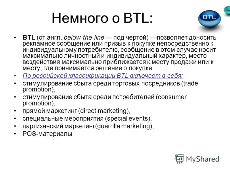 Немного о BTL: BTL (от англ. below-the-line под чертой) позволяет доносить рекламное сообщение или призыв к покупке непосредственно к индивидуальному потребителю, сообщение в этом случае носит максимально личностный и индивидуальный характер, место в